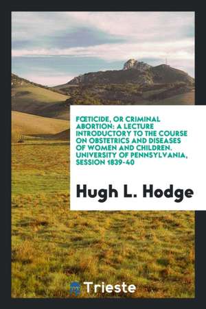 Foeticide, or Criminal Abortion: A Lecture Introductory to the Course on Obstetrics and Diseases ... de Hugh L. Hodge