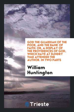 God the Guardian of the Poor, and the Bank of Faith: Or, a Display of the Providences of God, Which Have at Sundry Time Attended the Author. in Two Pa de William Huntington