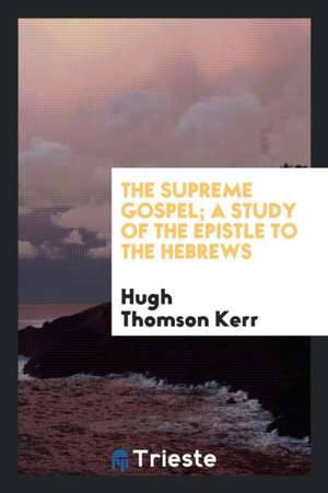 The Supreme Gospel; A Study of the Epistle to the Hebrews de Hugh T. Kerr