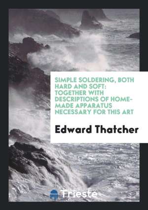 Simple Soldering, Both Hard and Soft: Together with Descriptions of ... de Edward Thatcher