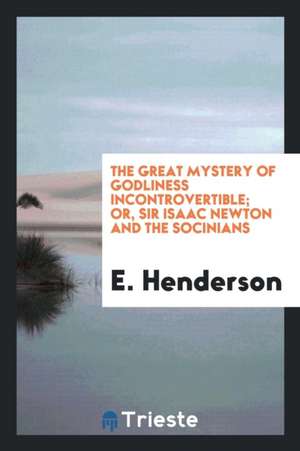 The Great Mystery of Godliness Incontrovertible; Or, Sir Isaac Newton and the Socinians Foiled ... de E. Henderson