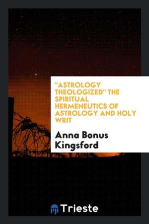 Astrology Theologized.: The Spiritual Hermeneutics of Astrology and Holy Writ de Anna Bonus Kingsford