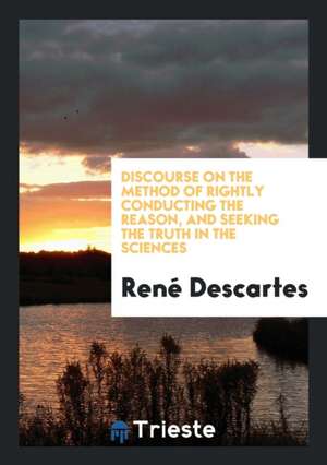 Discourse on the Method of Rightly Conducting the Reason, and Seeking the Truth in the Sciences ... de Rene Descartes