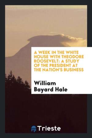 A Week in the White House with Theodore Roosevelt: A Study of the President at the Nation's Business de William Bayard Hale