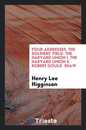 Four Addresses. the Soldiers' Field. the Harvard Union I. the Harvard Union II. Robert Gould Shaw de Henry Lee Higginson