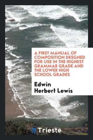 A First Manual of Composition Desgned for Use in the Highest Grammar Grade and the Lower High School Grades de Edwin Herbert Lewis