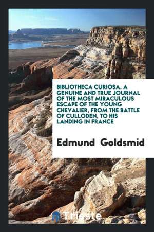 Bibliotheca Curiosa. a Genuine and True Journal of the Most Miraculous Escape of the Young Chevalier, from the Battle of Culloden, to His Landing in F de Edmund Goldsmid