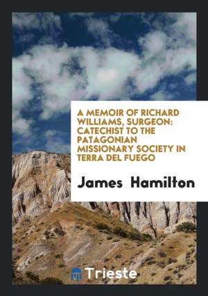 A Memoir of Richard Williams, Surgeon: Catechist to the Patagonian Missionary Society in Terra del Fuego de James Hamilton