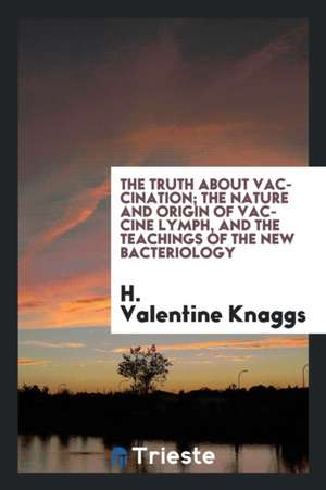 The Truth about Vaccination; The Nature and Origin of Vaccine Lymph, and the Teachings of the New Bacteriology de H. Valentine Knaggs