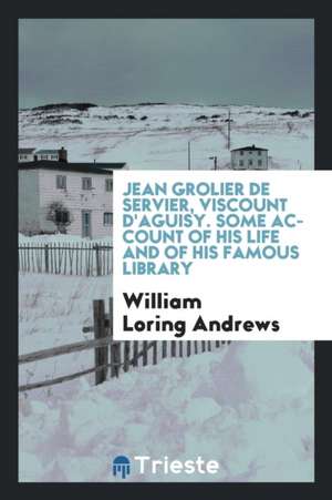 Jean Grolier de Servier, Viscount d'Aguisy. Some Account of His Life and of His Famous Library de William Loring Andrews