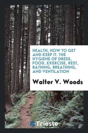 Health, How to Get and Keep It. the Hygiene of Dress, Food, Exercise, Rest, Bathing, Breathing, and Ventilation de Walter V. Woods