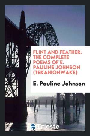 Flint and Feather: The Complete Poems of E. Pauline Johnson (Tekahionwake); With Introduction by Theodore Watts-Dunton ...; de E. Pauline Johnson