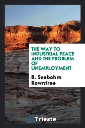 The Way to Industrial Peace and the Problem of Unemployment de B. Seebohm Rowntree