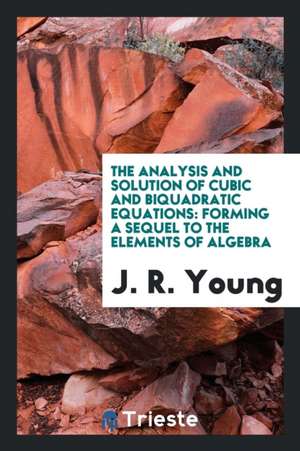 The Analysis and Solution of Cubic and Biquadratic Equations: Forming a Sequel to the Elements ... de J. R. Young