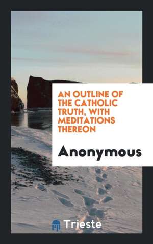 An Outline of the Catholic Truth, with Meditations Thereon de Anonymous