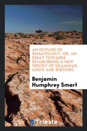 An Outline of Sematology; Or, an Essay Towards Establishing a New Theory of Grammar, Logic and Rhetoric de Benjamin Humphrey Smart