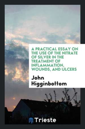 A Practical Essay on the Use of the Nitrate of Silver in the Treatment of Inflammation, Wounds, and Ulcers de John Higginbottom