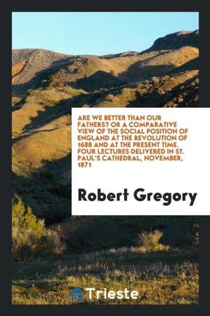 Are We Better Than Our Fathers? or a Comparative View of the Social Position of England at the Revolution of 1688 and at the Present Time. Four Lectur de Robert Gregory