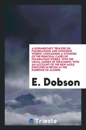 A Rudimentary Treatise on Foundations and Concrete Works: Containing a Synopsis of the Principal Cases of Foundation Works, with the Usual Modes of Tr de E. Dobson