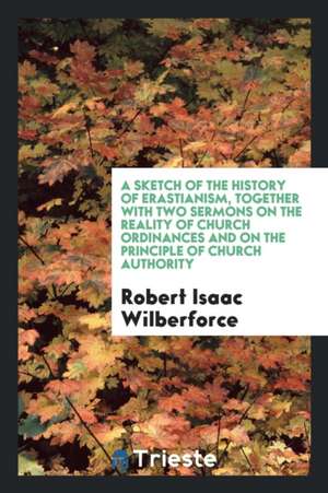 A Sketch of the History of Erastianism, Together with Two Sermons on the Reality of Church Ordinances and on the Principle of Church Authority de Robert Isaac Wilberforce