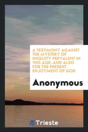 A Testimony Against the Mystery of Iniquity Prevalent in This Age: And Also for the Present Enjoyment of God de Anonymous