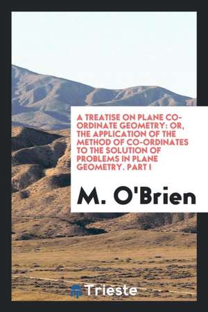 A Treatise on Plane Co-Ordinate Geometry: Or, the Application of the Method of Co-Ordinates to the Solution of Problems in Plane Geometry. Part I de M. O'Brien