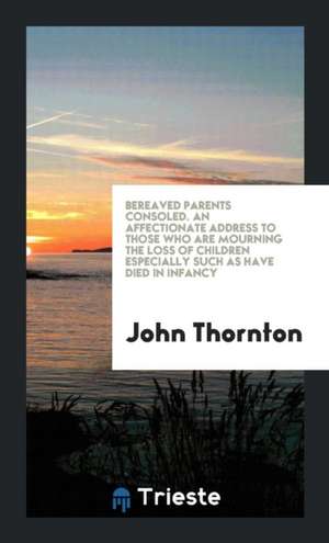 Bereaved Parents Consoled. an Affectionate Address to Those Who Are Mourning the Loss of Children Especially Such as Have Died in Infancy de John Thornton