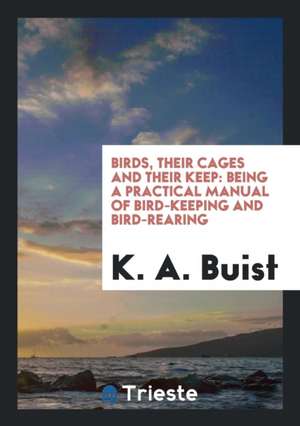 Birds, Their Cages and Their Keep: Being a Practical Manual of Bird-Keeping ... de K. A. Buist