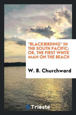 Blackbirding in the South Pacific: Or, the First White Man on the Beach de W. B. Churchward