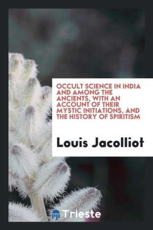 Occult Science in India and Among the Ancients, with an Account of Their Mystic Initiations, and the History of Spiritism de Louis Jacolliot