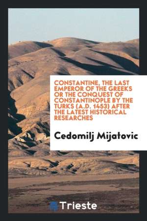 Constantine, the Last Emperor of the Greeks; Or, the Conquest of Constantinople by the Turks (A.D. 1453) After the Latest Historical Researches; de Chedomille Mijatovich