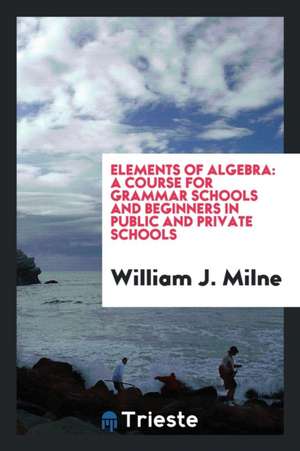 Elements of Algebra: A Course for Grammar Schools and Beginners in Public and Private Schools de William J. Milne