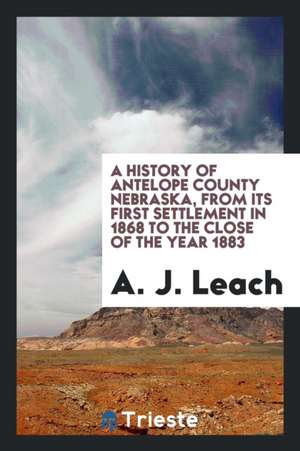 A History of Antelope County, Nebraska, from Its First Settlement in 1868 to the Close of the Year 1883 de A. J. Leach