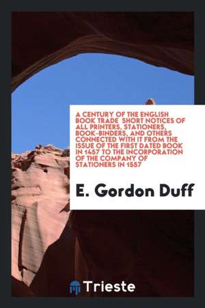 A Century of the English Book Trade Short Notices of All Printers, Stationers, Book-Binders, and Others Connected with It from the Issue of the First de E. Gordon Duff