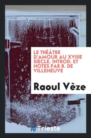 Le Théâtre d'Amour Au Xviiie Sìecle. Introd. Et Notes Par B. de Villeneuve de Raoul Veze