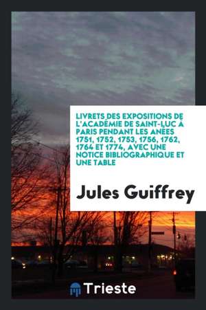 Livrets Des Expositions de l'Académie de Saint-Luc À Paris Pendant Les Anées 1751, 1752, 1753, 1756, 1762, 1764 Et 1774, Avec Une Notice Bibliographiq de Jules Guiffrey