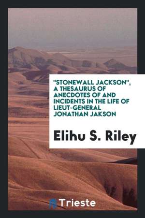 Stonewall Jackson, a Thesaurus of Anecdotes of and Incidents in the Life of Lieut-General Jonathan Jakson de Elihu S. Riley