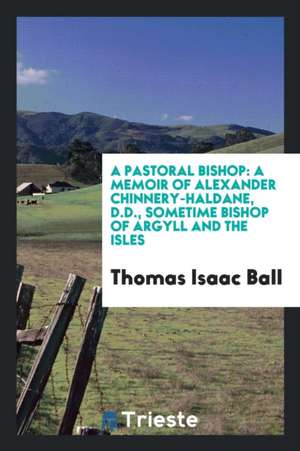 A Pastoral Bishop: A Memoir of Alexander Chinnery-Haldane, D.D., Sometime Bishop of Argyll and the Isles de Thomas Isaac Ball