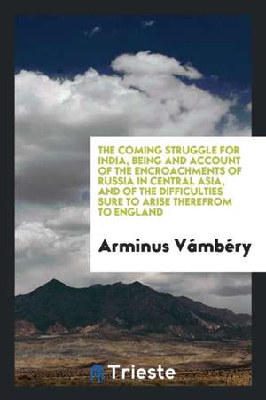 The Coming Struggle for India, Being and Account of the Encroachments of Russia in Central Asia, and of the Difficulties Sure to Arise Therefrom to En de Arminius Vambery