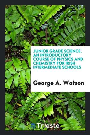 Junior Grade Science, an Introductory Course of Physics and Chemistry for Irish Intermediate Schools de George A. Watson