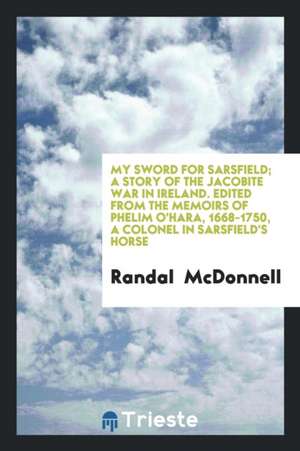 My Sword for Sarsfield; A Story of the Jacobite War in Ireland. Edited from the Memoirs of Phelim O'Hara, 1668-1750, a Colonel in Sarsfield's Horse de Randal McDonnell