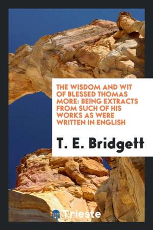 The Wisdom and Wit of Blessed Thomas More: Being Extracts from Such of His Works as Were Written in English de Sir Thomas More