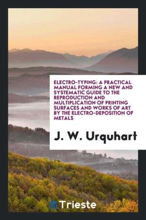 Electro-Typing: A Practical Manual Forming a New and Systematic Guide to the Reproduction and Multiplication of Printing Surfaces and de J. W. Urquhart