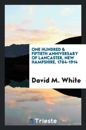 The One Hundred & Fiftieth Anniversary of Lancaster, New Hampshire, 1764-1914; The Official Report of the Celebration Held in August, Nineteen Hundred de David M. White