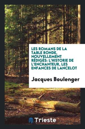 Les Romans de la Table Ronde, Nouvellement Rédigés: L'Historie de l'Enchanteur, Les Enfances de Lancelot de Jacques Boulenger