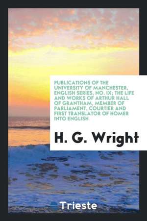 The Life and Works of Arthur Hall of Grantham, Member of Parliament, Courtier and First Translator of Homer Into English de H. G. Wright