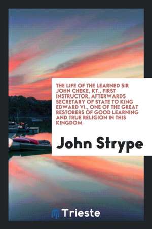 The Life of the Learned Sir John Cheke, Kt., First Instructor, Afterwards Secretary of State to King Edward VI., One of the Great Restorers of Good Le de John Strype