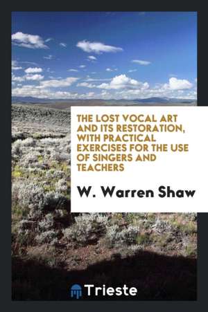 The Lost Vocal Art and Its Restoration, with Practical Exercises for the Use of Singers and Teachers de W. Warren Shaw