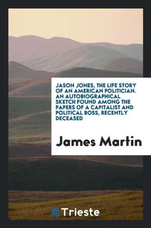 Jason Jones, the Life Story of an American Politician. an Autobiographical Sketch Found Among the Papers of a Capitalist and Political Boss, Recently de James Martin