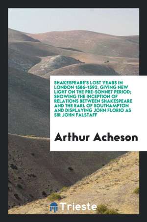 Shakespeare's Lost Years in London 1586-1592, Giving New Light on the Pre-Sonnet Period; Showing the Inception of Relations Between Shakespeare and th de Arthur Acheson